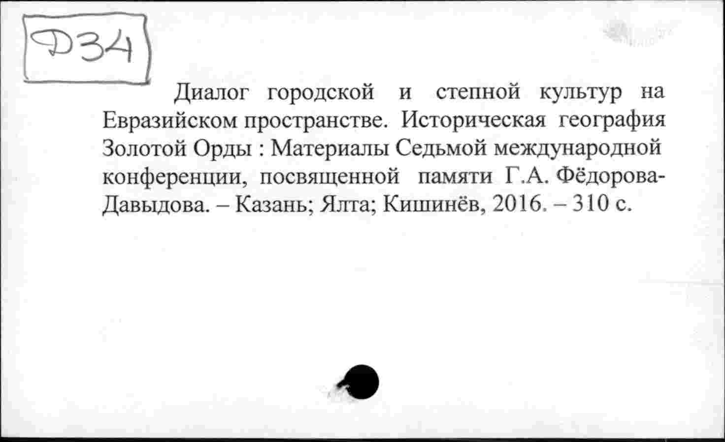 ﻿Диалог городской и степной культур на Евразийском пространстве. Историческая география Золотой Орды : Материалы Седьмой международной конференции, посвященной памяти Г.А. Фёдорова-Давыдова. - Казань; Ялта; Кишинёв, 2016. - 310 с.